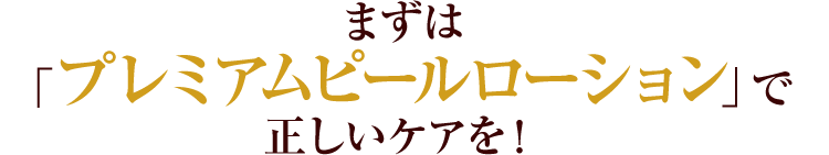 まずは「プレミアムピールローション」で正しいケアを！