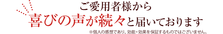 ご愛用者様から喜びの声が続々と届いております